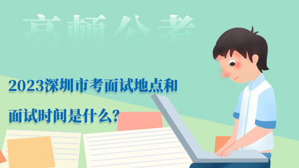 2023深圳市考面试地点和面试时间是什么？