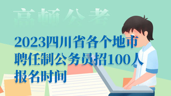 2023四川省各个地市聘任制公务员招100人报名时间：4月22日-5月20日