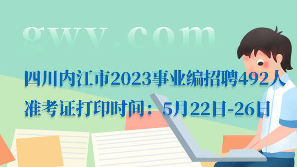 四川内江市2023事业编招聘492人准考证打印时间：5月22日-26日